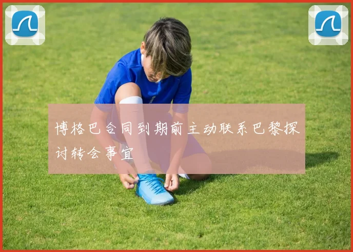 博格巴合同到期前主动联系巴黎探讨转会事宜