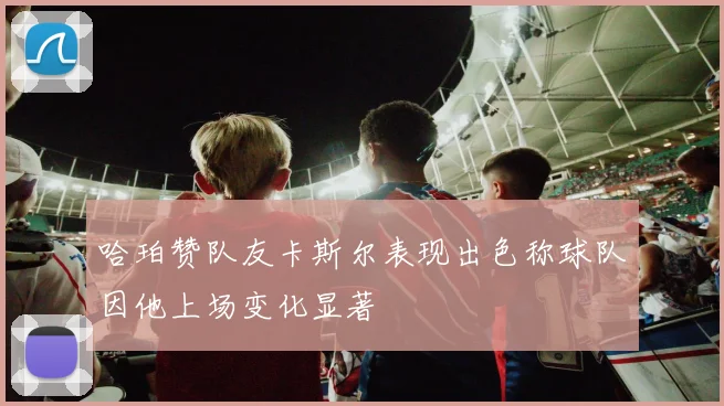 哈珀赞队友卡斯尔表现出色称球队因他上场变化显著