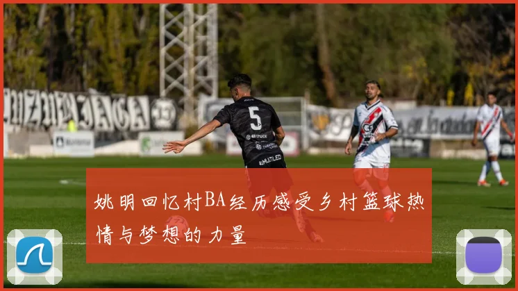 姚明回忆村BA经历感受乡村篮球热情与梦想的力量