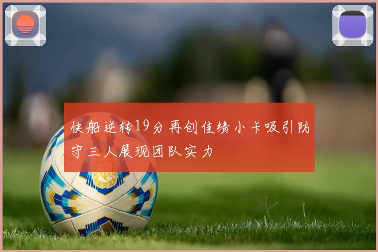 快船逆转19分再创佳绩小卡吸引防守三人展现团队实力