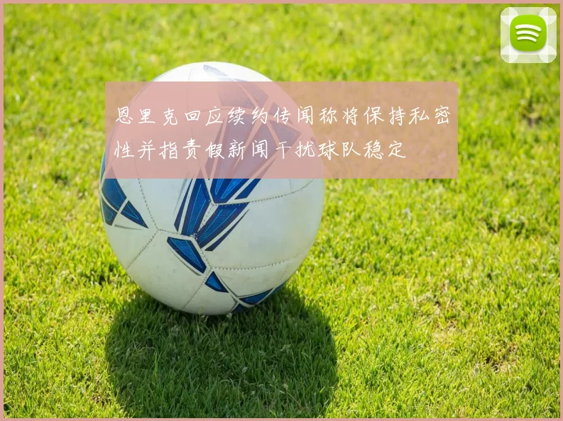 恩里克回应续约传闻称将保持私密性并指责假新闻干扰球队稳定