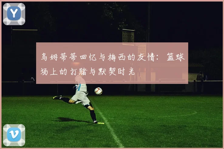 乌姆蒂蒂回忆与梅西的友情：篮球场上的打赌与默契时光