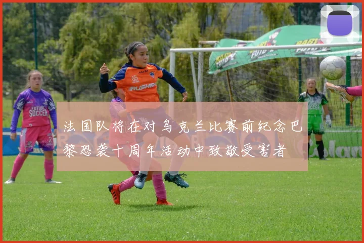 法国队将在对乌克兰比赛前纪念巴黎恐袭十周年活动中致敬受害者