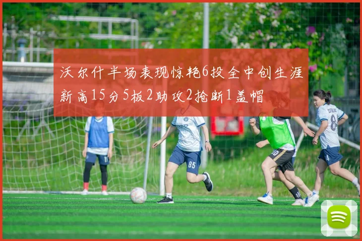 沃尔什半场表现惊艳6投全中创生涯新高15分5板2助攻2抢断1盖帽