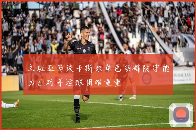 文班亚马谈卡斯尔角色明确防守能力让对手运球困难重重