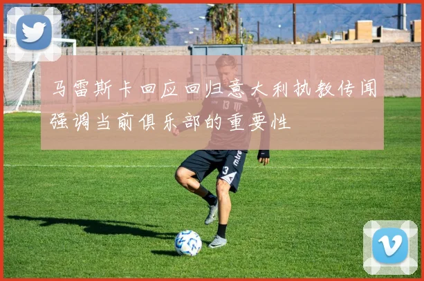 马雷斯卡回应回归意大利执教传闻强调当前俱乐部的重要性