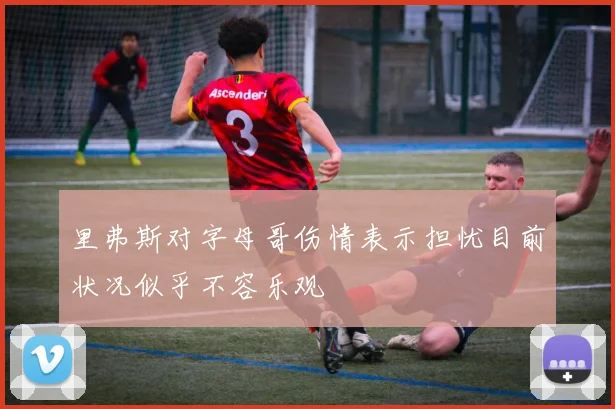 里弗斯对字母哥伤情表示担忧目前状况似乎不容乐观