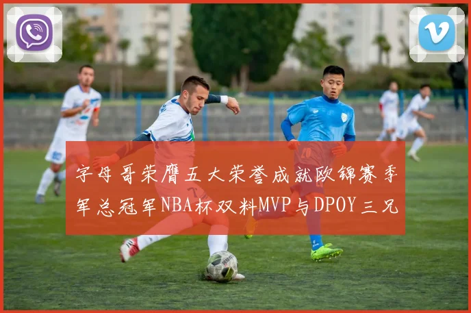 字母哥荣膺五大荣誉成就欧锦赛季军总冠军NBA杯双料MVP与DPOY三兄弟同队共创辉煌