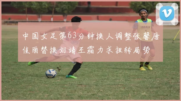 中国女足第63分钟换人调整张馨唐佳丽替换刘靖王霜力求扭转局势
