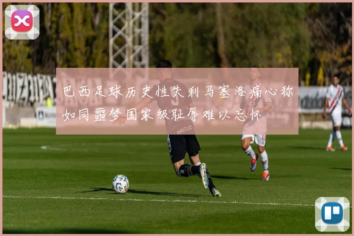 巴西足球历史性失利马塞洛痛心称如同噩梦国家级耻辱难以忘怀