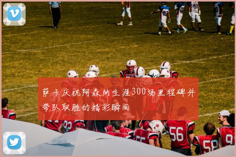 萨卡庆祝阿森纳生涯300场里程碑并带队取胜的精彩瞬间