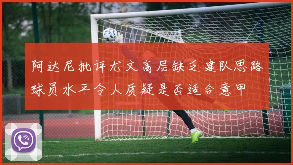 阿达尼批评尤文高层缺乏建队思路球员水平令人质疑是否适合意甲
